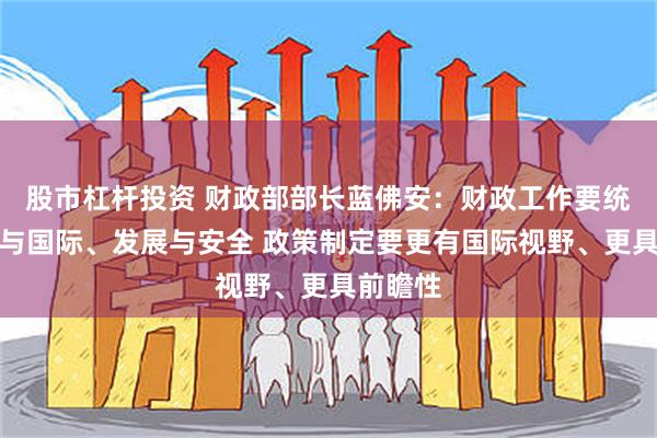 股市杠杆投资 财政部部长蓝佛安：财政工作要统筹国内与国际、发展与安全 政策制定要更有国际视野、更具前瞻性