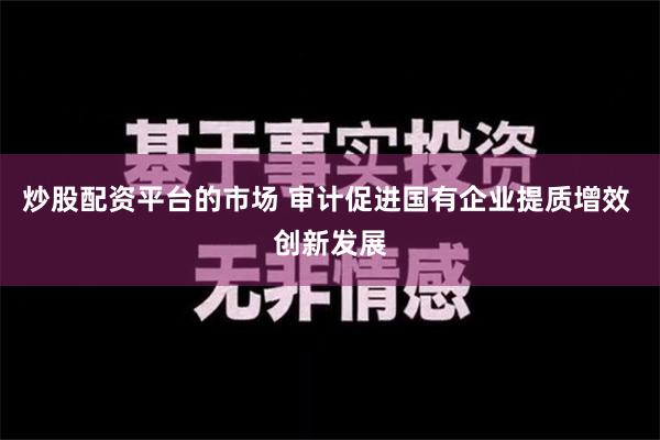 炒股配资平台的市场 审计促进国有企业提质增效 创新发展