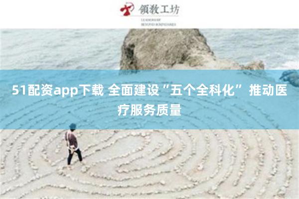 51配资app下载 全面建设“五个全科化” 推动医疗服务质量