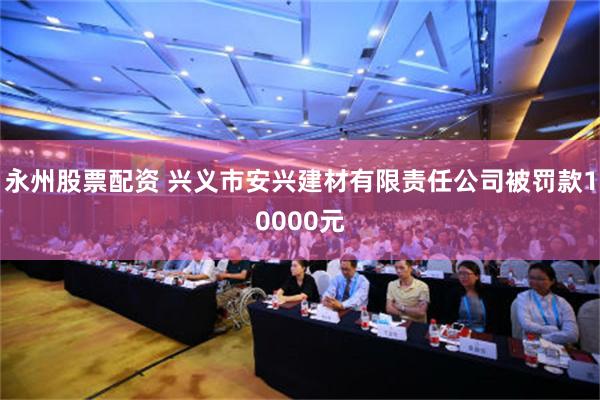 永州股票配资 兴义市安兴建材有限责任公司被罚款10000元