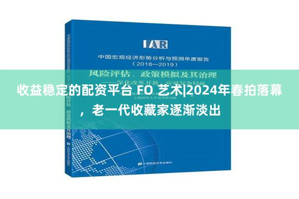 收益稳定的配资平台 FO 艺术|2024年春拍落幕，老一代收藏家逐渐淡出