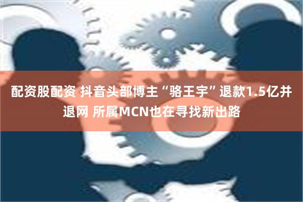 配资股配资 抖音头部博主“骆王宇”退款1.5亿并退网 所属MCN也在寻找新出路