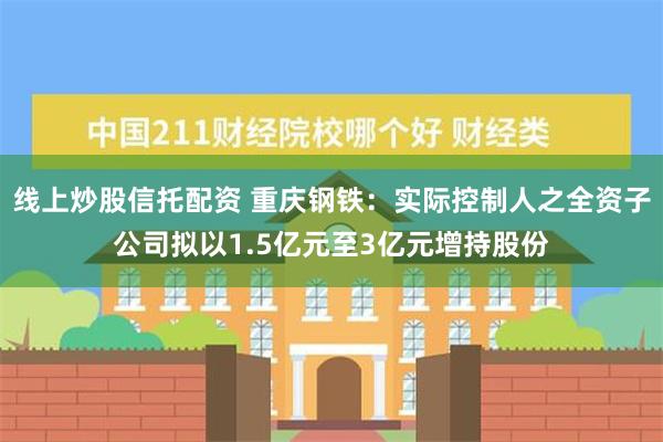 线上炒股信托配资 重庆钢铁：实际控制人之全资子公司拟以1.5亿元至3亿元增持股份