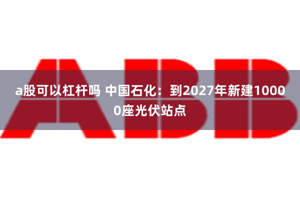 a股可以杠杆吗 中国石化：到2027年新建10000座光伏站点