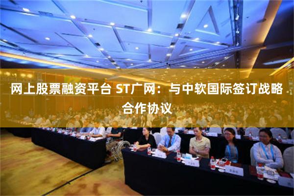 网上股票融资平台 ST广网：与中软国际签订战略合作协议