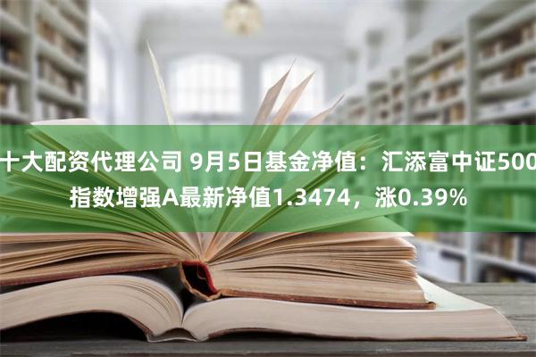 十大配资代理公司 9月5日基金净值：汇添富中证500指数增强A最新净值1.3474，涨0.39%