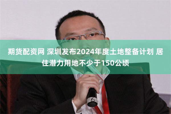 期货配资网 深圳发布2024年度土地整备计划 居住潜力用地不少于150公顷