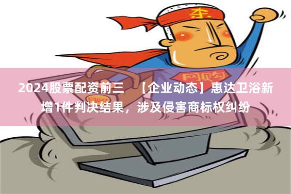 2024股票配资前三   【企业动态】惠达卫浴新增1件判决结果，涉及侵害商标权纠纷