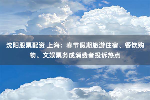 沈阳股票配资 上海：春节假期旅游住宿、餐饮购物、文娱票务成消费者投诉热点