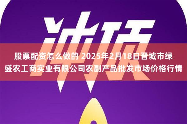 股票配资怎么做的 2025年2月18日晋城市绿盛农工商实业有限公司农副产品批发市场价格行情